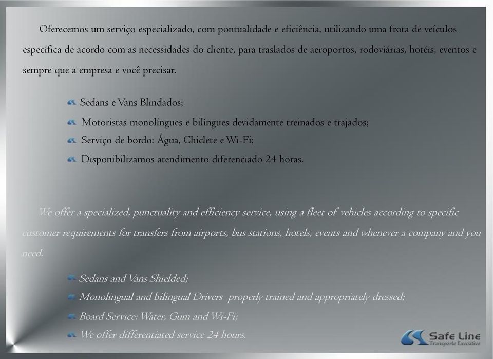 Sedans e Vans Blindados; Motoristas monolíngues e bilíngues devidamente treinados e trajados; Serviço de bordo: Água, Chiclete e Wi-Fi; Disponibilizamos atendimento diferenciado 24 horas.