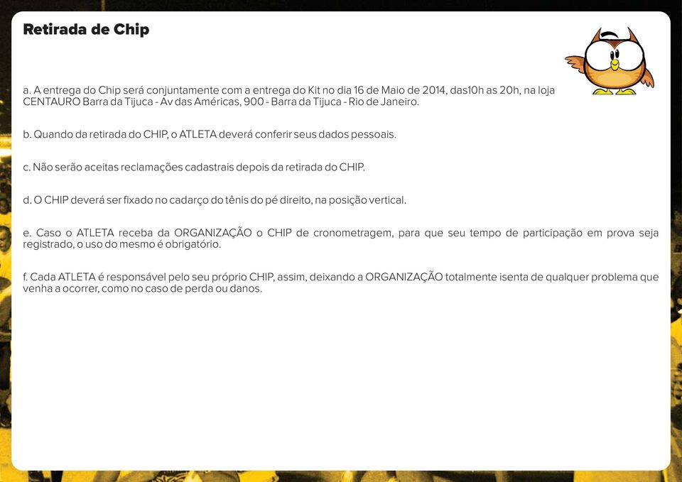 Quando da retirada do CHIP, o ATLETA deverá conferir seus dados pessoais. c. Não serão aceitas reclamações cadastrais depois da retirada do CHIP. d. O CHIP deverá ser fixado no cadarço do tênis do pé direito, na posição vertical.