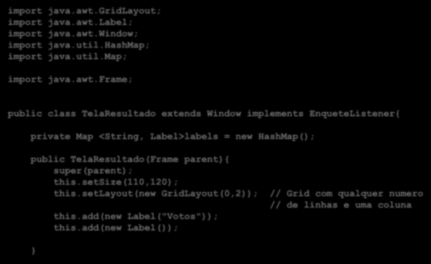 import java.awt.gridlayout; import java.awt.label; import java.awt.window; import java.util.hashmap; import java.util.map; import java.awt.frame; public class TelaResultado extends Window implements EnqueteListener{ private Map <String, Label>labels = new HashMap(); public TelaResultado(Frame parent){ super(parent); this.