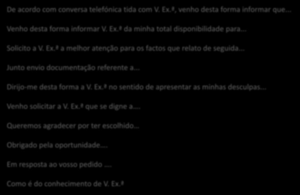 Inicie o texto com: De acordo com conversa telefónica tida com V. Ex.ª, venho desta forma informar que... Venho desta forma informar V. Ex.ª da minha total disponibilidade para... Solicito a V. Ex.ª a melhor atenção para os factos que relato de seguida.