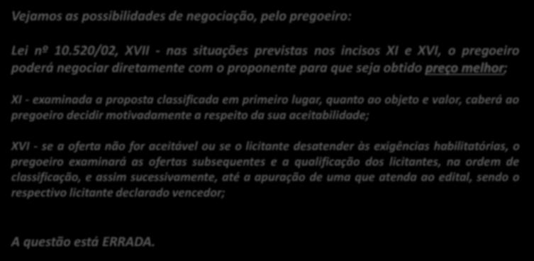 14. (CESPE / MPOG / 2013) O pregoeiro, após examinar a proposta classificada em primeiro lugar, tem o direito de negociar condições diferentes em relação ao produto licitado, mesmo que não seja