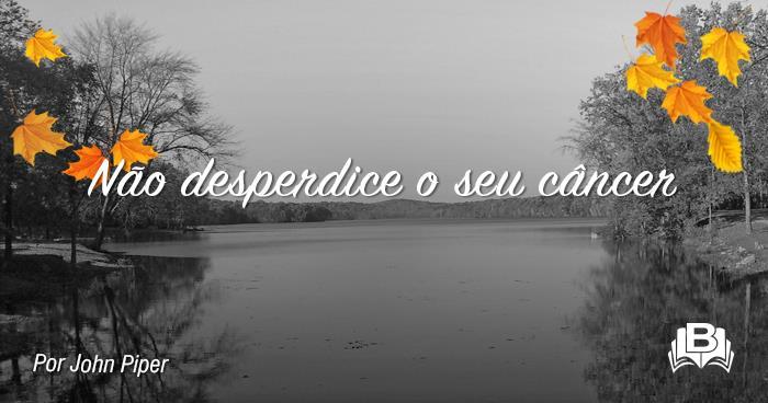 1. Você desperdiçará seu câncer caso não creia que isto foi planejado por Deus. Não diga que Deus apenas usa nosso câncer, mas que não o planeja. O que Deus permite, ele o faz por uma razão.