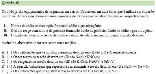 I. 2 Na 3 N 6 Na + 1 N 2 II. 10 Na + 2 KNO 3 1 K 2 O + 5 Na 2 O + 1 N 2 III. K 2 O + Na 2 O + SiO 2 silicato alcalino a) Incorreta. Os coeficientes são 2, 6 e 1. b) Correta. c) Correta. d) Incorreta.