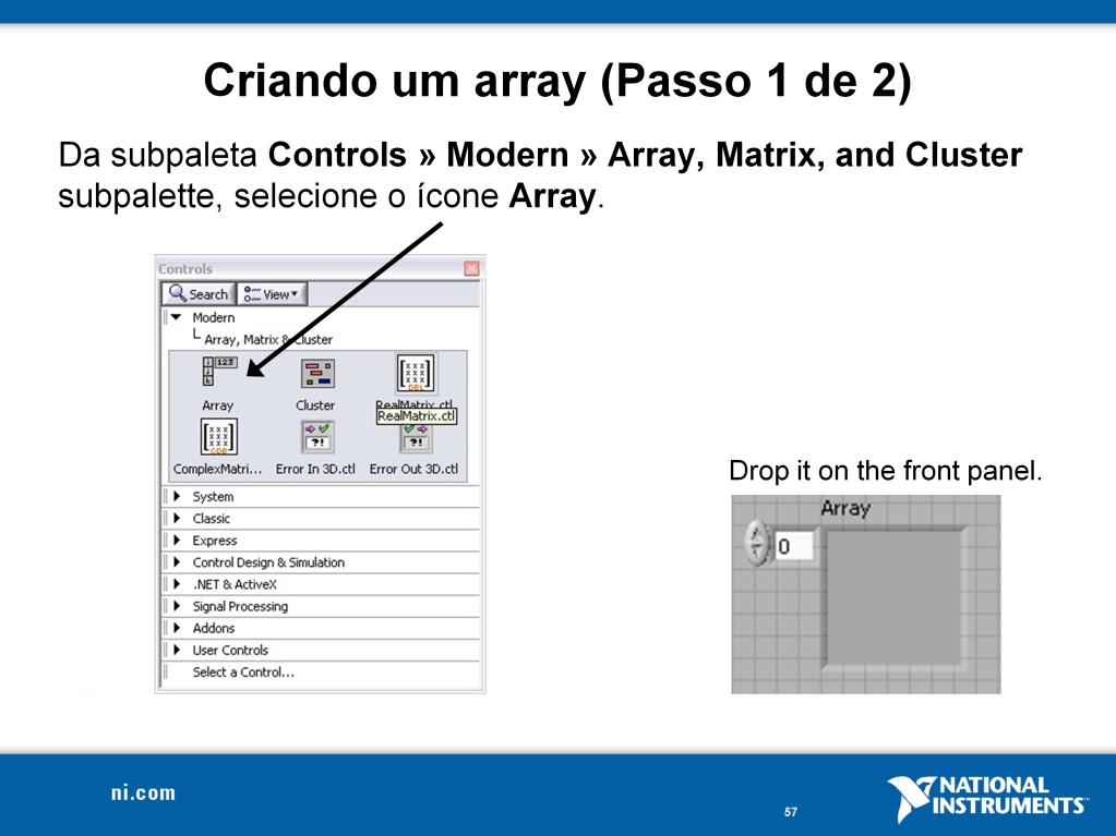 Para criar um array de controles ou indicadores como mostrado acima, selecione uma estrutura array na paleta de controles, no caminho Controls»Modern»Array, Matrix, and Cluster e coloque-o no painel