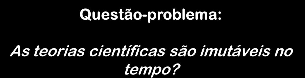 Questão-problema: As teorias científicas são imutáveis no tempo?