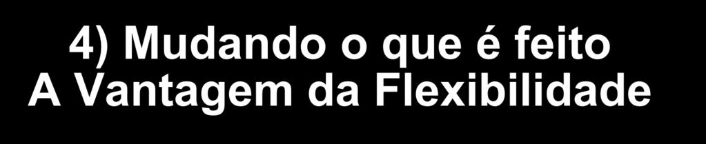 4) Mudando o que é feito A Vantagem da Flexibilidade Mercados turbulentos e dinâmicos disseminam a necessidade de flexibilização a curto ou longo prazo.