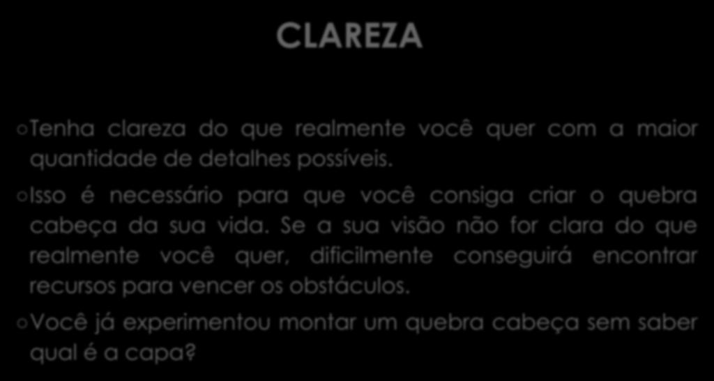 CLAREZA Tenha clareza do que realmente você quer com a maior quantidade de detalhes possíveis. Isso é necessário para que você consiga criar o quebra cabeça da sua vida.