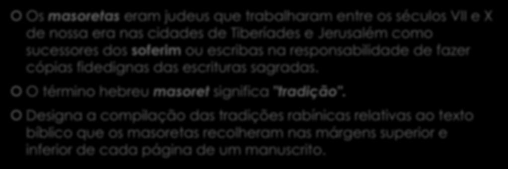 Os masoretas eram judeus que trabalharam entre os séculos VII e X de nossa era nas cidades de Tiberíades e Jerusalém como sucessores dos soferim ou escribas na responsabilidade de fazer cópias