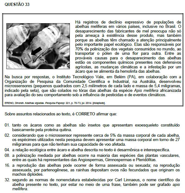 Resposta: 04 01. Incorreta. Ácaros são aracnídeos e quitina é um polissacarídeo. 02. Incorreta. Os espécimes devem apresentar uma massa mínima em torno de 100 miligramas. 04. Correta. 08. Incorreta. A polinização mediada por abelhas ocorre apenas entre as angiospermas.