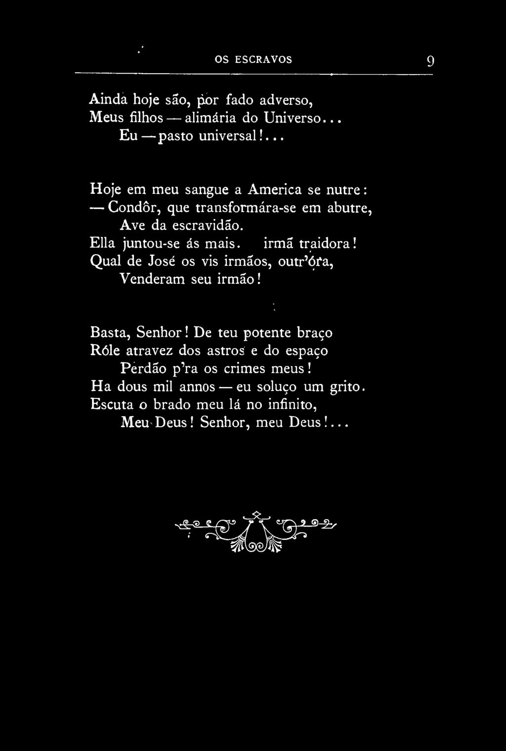 OS ESCRAVOS Ainda hoje são, por fado adverso, Meus filhos alimária do Universo. Eu pasto universal!... Hoje em meu sangue a America se nutre: Condôr, que transformára-se em abutre, Ave da escravidão.