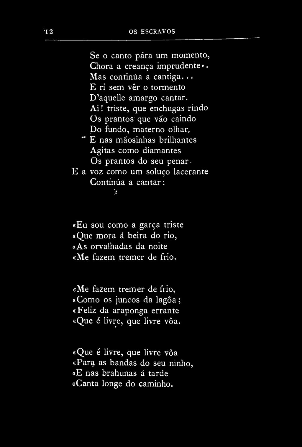 12 OS ESCRAVOS Se o canto pára um momento, Chora a creança imprudente». Mas continua a cantiga... E ri sem vêr o tormento D'aquelle amargo cantar. Ai!