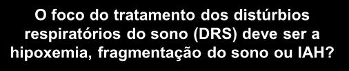 O foco do tratamento dos distúrbios respiratórios do sono (DRS) deve ser a hipoxemia, fragmentação do sono ou IAH?