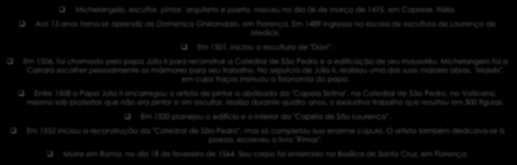 Michelangelo, escultor, pintor, arquiteto e poeta, nasceu no dia 06 de março de 1475, em Caprese, Itália. Aos 13 anos torna-se aprendiz de Domenico Ghirlandaio, em Florença.