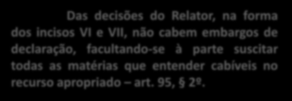 Das decisões do Relator, na forma dos incisos VI e VII, não cabem embargos de declaração, facultando-se à parte suscitar todas as matérias que entender cabíveis no recurso apropriado art. 95, 2º.