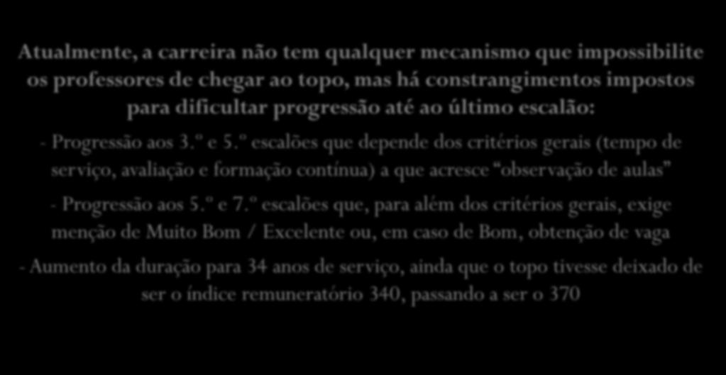 Atualmente, a carreira não tem qualquer mecanismo que impossibilite os professores de chegar ao topo, mas há constrangimentos impostos para dificultar progressão até ao último escalão: - Progressão