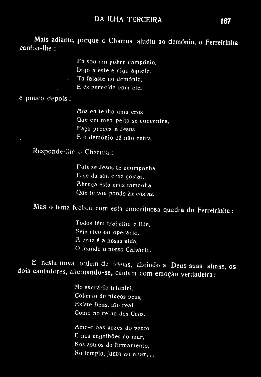 DA ILHA TERCEIRA 187 Mais adiante, porque o Charrua aludiu ao demónio, o Ferreirinha cantou-lhe : e pouco depois: Ea soa am pobre campónio, Digo a este e digo àqaele, Tu talaste no demdnio, E és