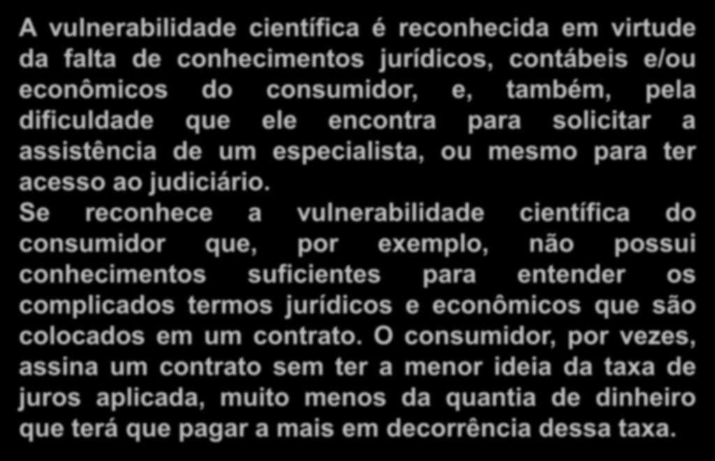 c) Vulnerabilidade científica (jurídica) A vulnerabilidade científica é reconhecida em virtude da falta de conhecimentos jurídicos, contábeis e/ou econômicos do consumidor, e, também, pela