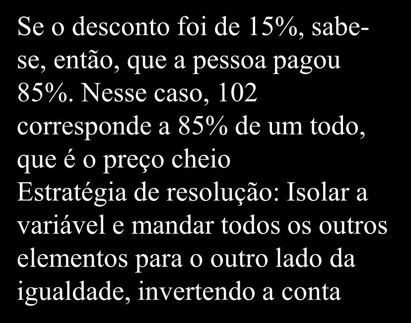 Exercício de Porcentagem d) Na compra de um aparelho obtive desconto de 15% por ter feito o pagamento à vista. Se paguei R$ 102,00 reais pelo aparelho, qual era seu o preço original?