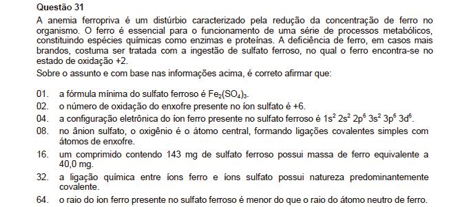 Reposta: 70 01. Incorreta. Ferroso é o íon Fe +2 e sulfato é o íon SO 4 2. Logo a fórmula é Fe +2 SO 4 2 = FeSO 4 02. Correta. 04. Correta. 08. Incorreta. O átomo central é o enxofre que forma duas ligações normais simples com o oxigênio e duas coordenadas ou dativas com oxigênio.