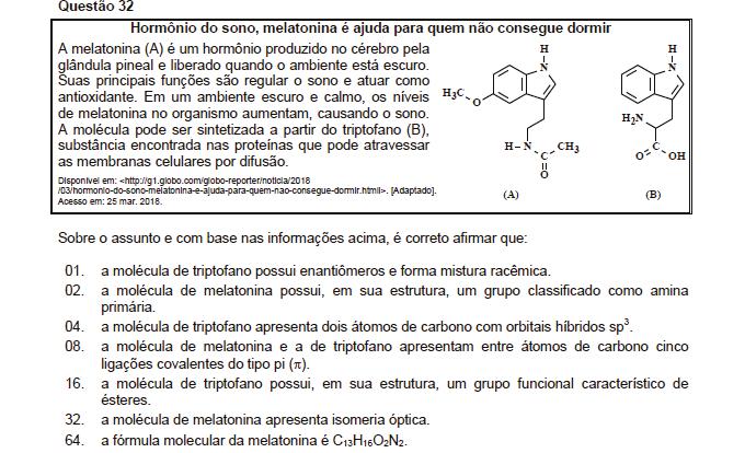 Resposta: 69 01. Correta. A molécula do triptofano apresenta carbono quiral, assim possui os enantiômeros e forma o racêmico. 02. Incorreta. Apresenta função amida, éter e amina secundária. 04.