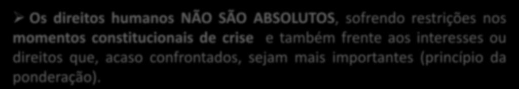 DIREITOS HUMANOS - PRINCÍPIOS Princípio da LIMITABILIDADE Os direitos humanos NÃO SÃO ABSOLUTOS, sofrendo restrições nos momentos constitucionais de crise e também frente aos interesses ou direitos