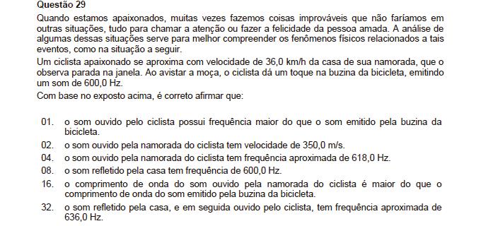 Resposta: 36 01. Incorreta. Por não existir velocidade relativa entre o ciclista e a buzina, o mesmo receberá a frequência real, 600hz. 0. Incorreta. Não temos informações suficientes para afirmar como verdadeiro o valor apresentado no item.