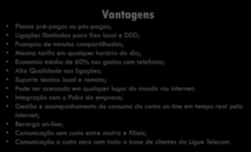 Vantagens Planos pré-pagos ou pós-pagos; Ligações Ilimitadas para fixo local e DDD; Franquia de minutos compartilhados; Mesma tarifa em qualquer horário do dia; Economia média de 60% nos gastos
