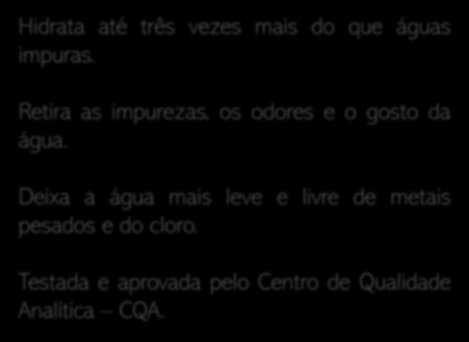 Nosso Produto Hidrata até três vezes mais do que águas impuras. Retira as impurezas, os odores e o gosto da água.