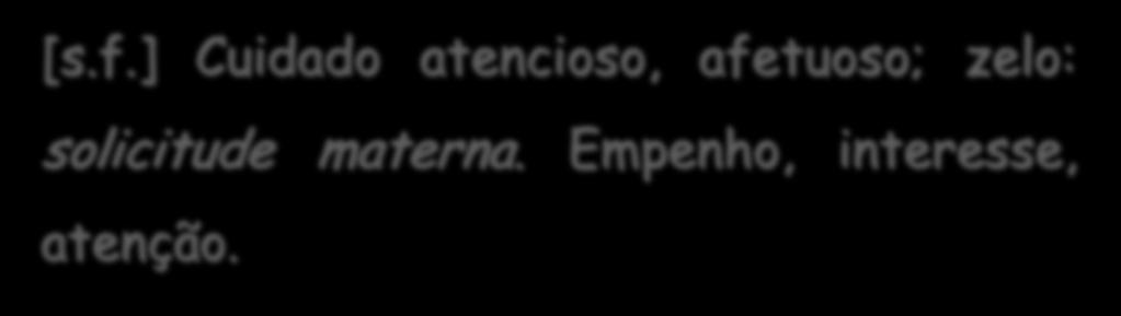 Definição de solicitude [s.f.] Cuidado atencioso, afetuoso; zelo: solicitude materna. Empenho, interesse, atenção. KOOGAN/HOUAISS.