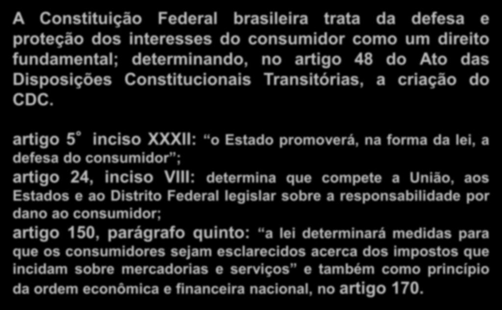 Constituição Federal A Constituição Federal brasileira trata da defesa e proteção dos interesses do consumidor como um direito fundamental; determinando, no artigo 48 do Ato das Disposições