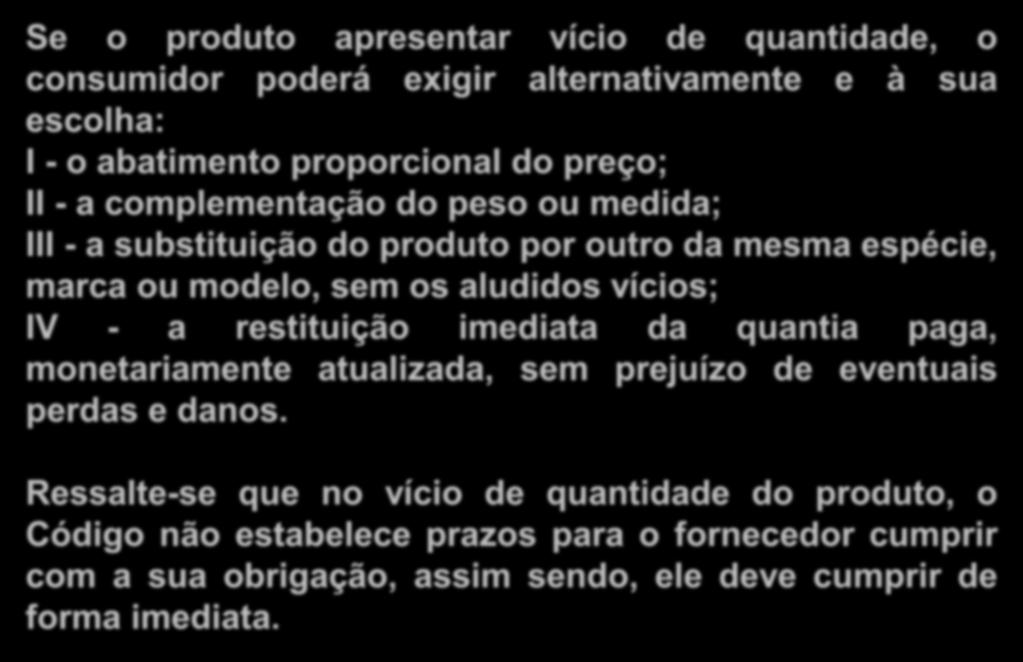 Sanções (Vícios de Quantidade) Se o produto apresentar vício de quantidade, o consumidor poderá exigir alternativamente e à sua escolha: I - o abatimento proporcional do preço; II - a complementação