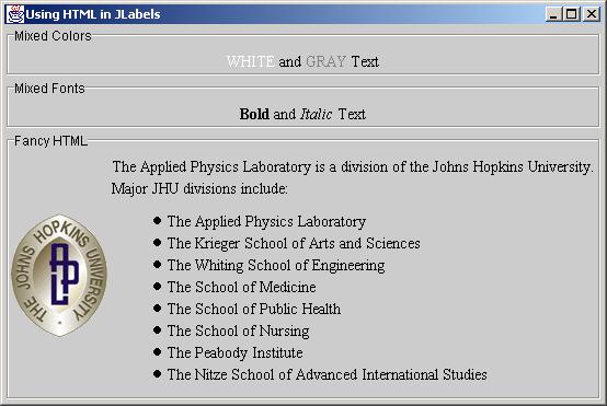 JLabel String labeltext = "<html><font COLOR=WHITE>WHITE</FONT> and " + "<FONT COLOR=GRAY>GRAY</FONT> Text</html>"; JLabel coloredlabel = new JLabel(labelText, JLabel.CENTER);.