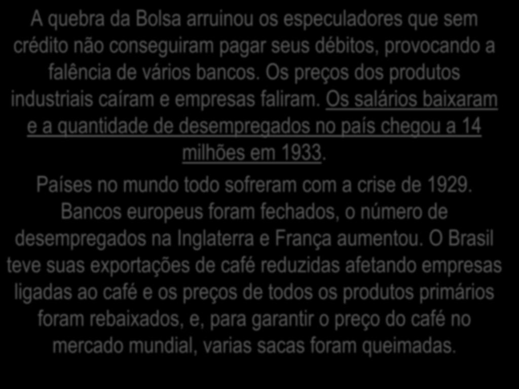 A quebra da Bolsa arruinou os especuladores que sem crédito não conseguiram pagar seus débitos, provocando a falência de vários bancos. Os preços dos produtos industriais caíram e empresas faliram.