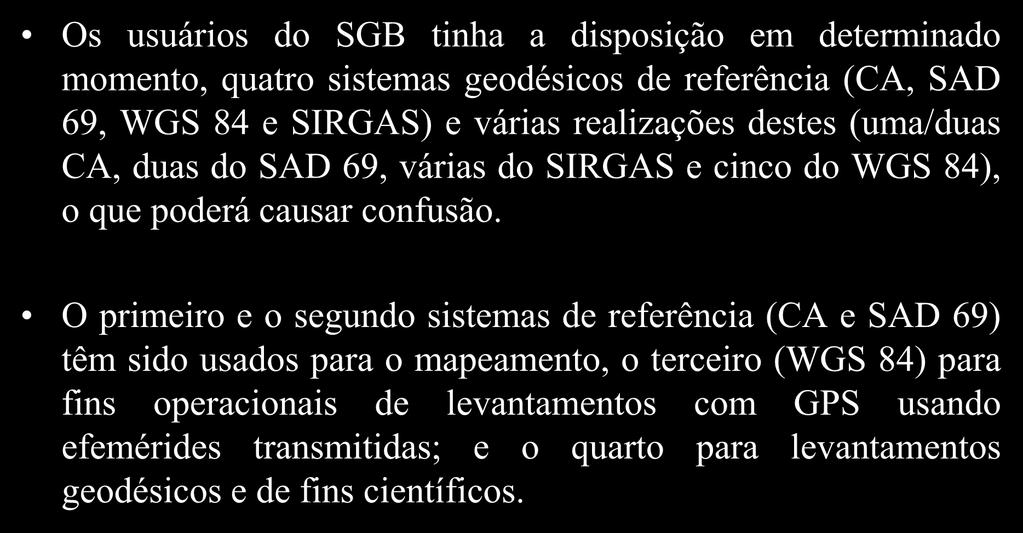Adoção de um referencial geocêntrico Os usuários do SGB tinha a disposição em determinado momento, quatro sistemas geodésicos de referência (CA, SAD 69, WGS 84 e SIRGAS) e várias realizações destes