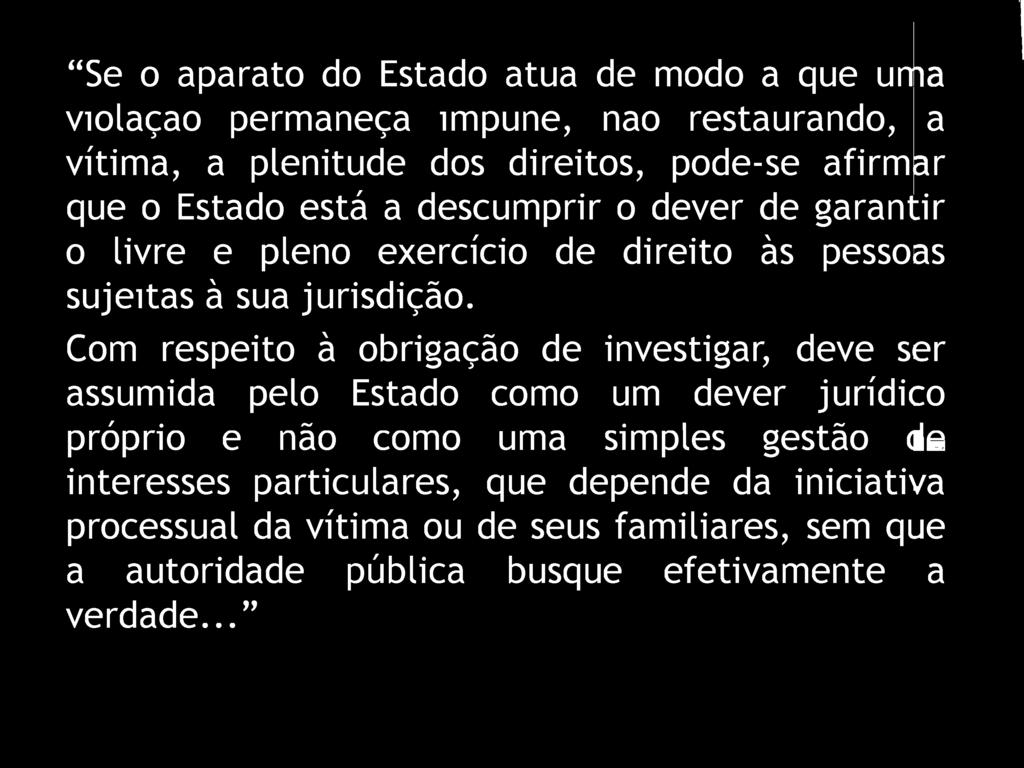 1 Se o aparato do Estado atua de modo a que uma violaçao permaneça impune, nao restaurando, a vítima, a plenitude dos direitos, pode-se afirmar que o Estado está a descumprir o dever de garantir o