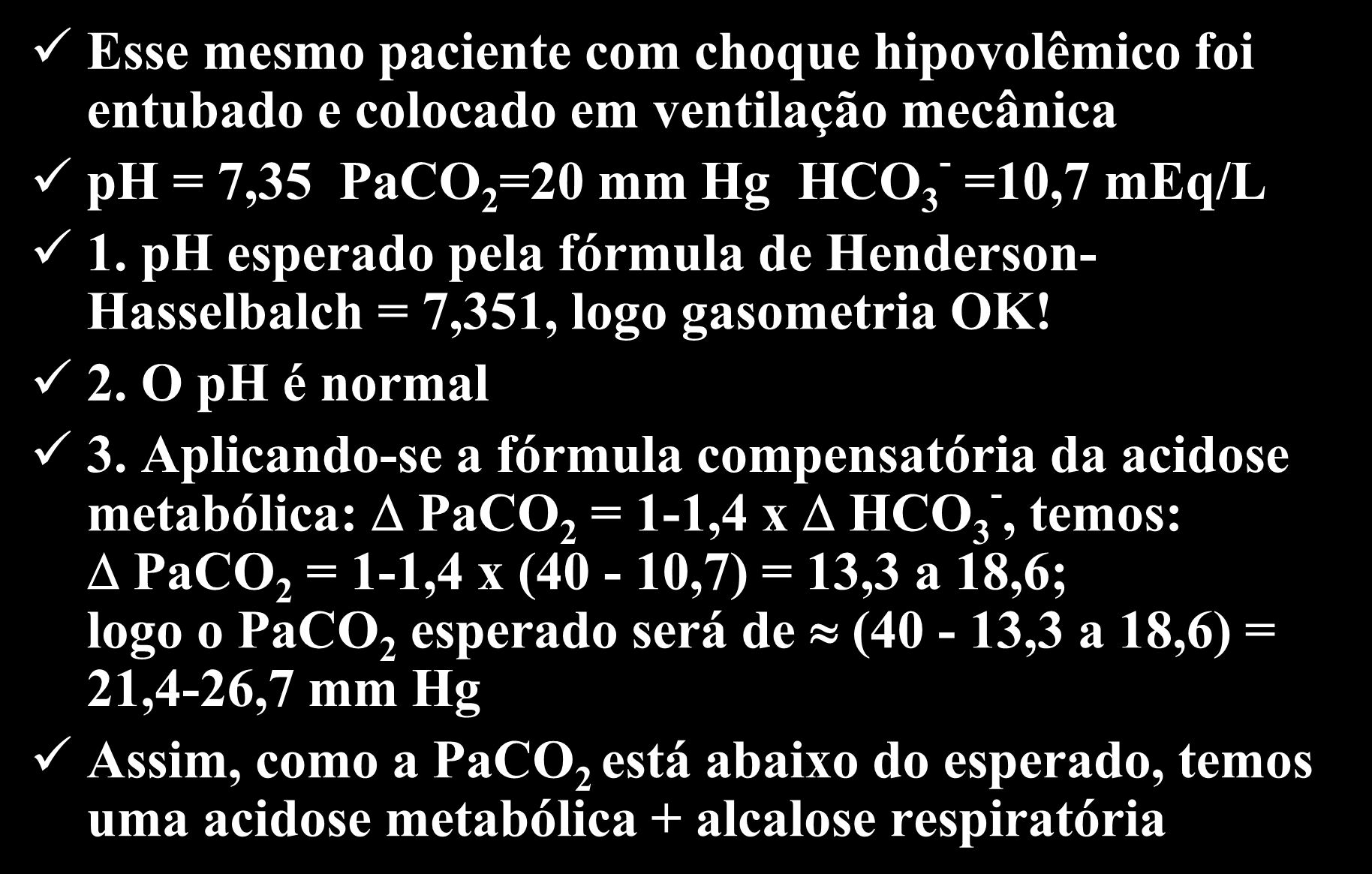 Exemplo 1- continuação Esse mesmo paciente com choque hipovolêmico foi entubado e colocado em ventilação mecânica ph = 7,35 PaCO 2 =20 mm Hg HCO 3 - =10,7 meq/l 1.