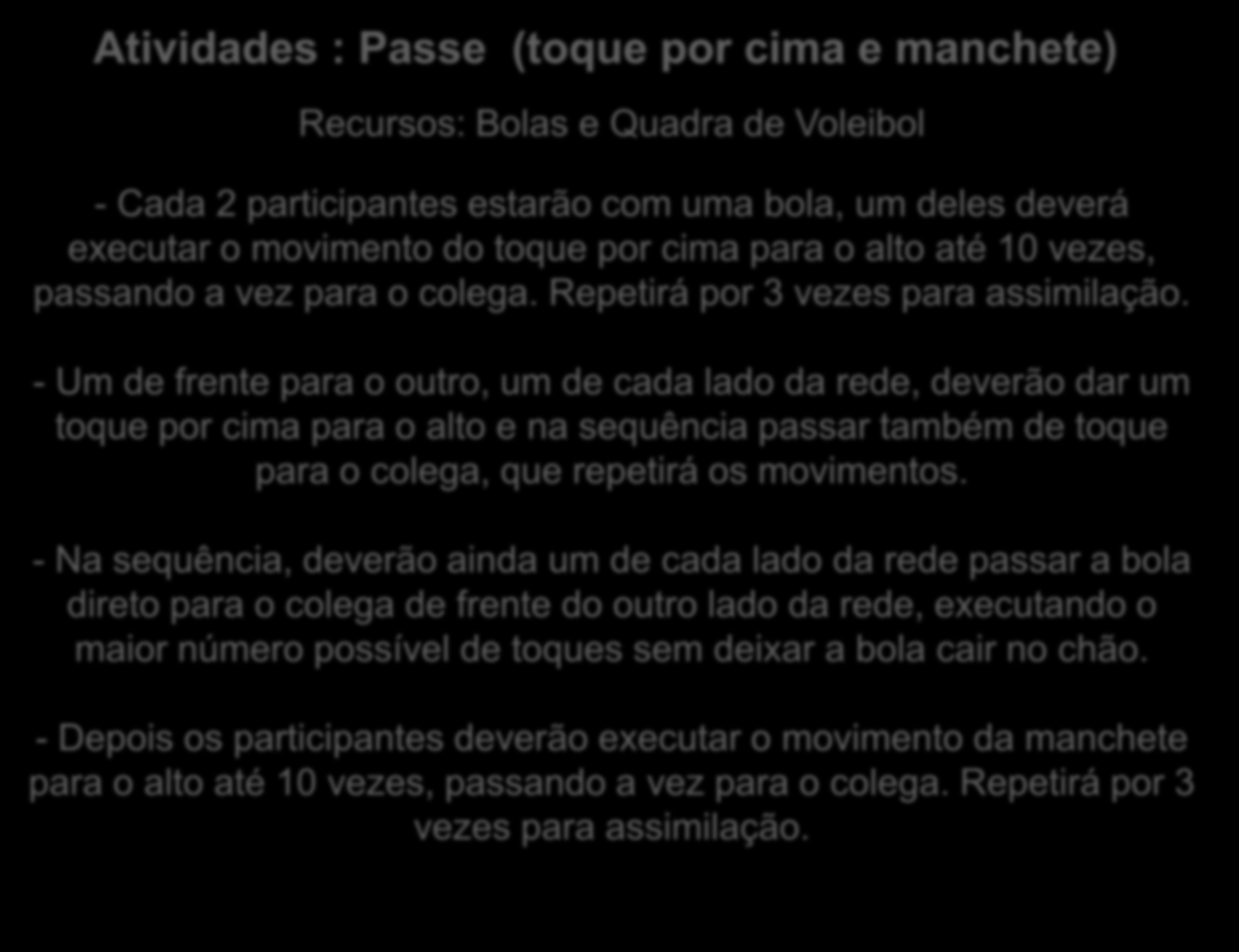 Atividades : Passe (toque por cima e manchete) Recursos: Bolas e Quadra de Voleibol - Cada 2 participantes estarão com uma bola, um deles deverá executar o movimento do toque por cima para o alto até