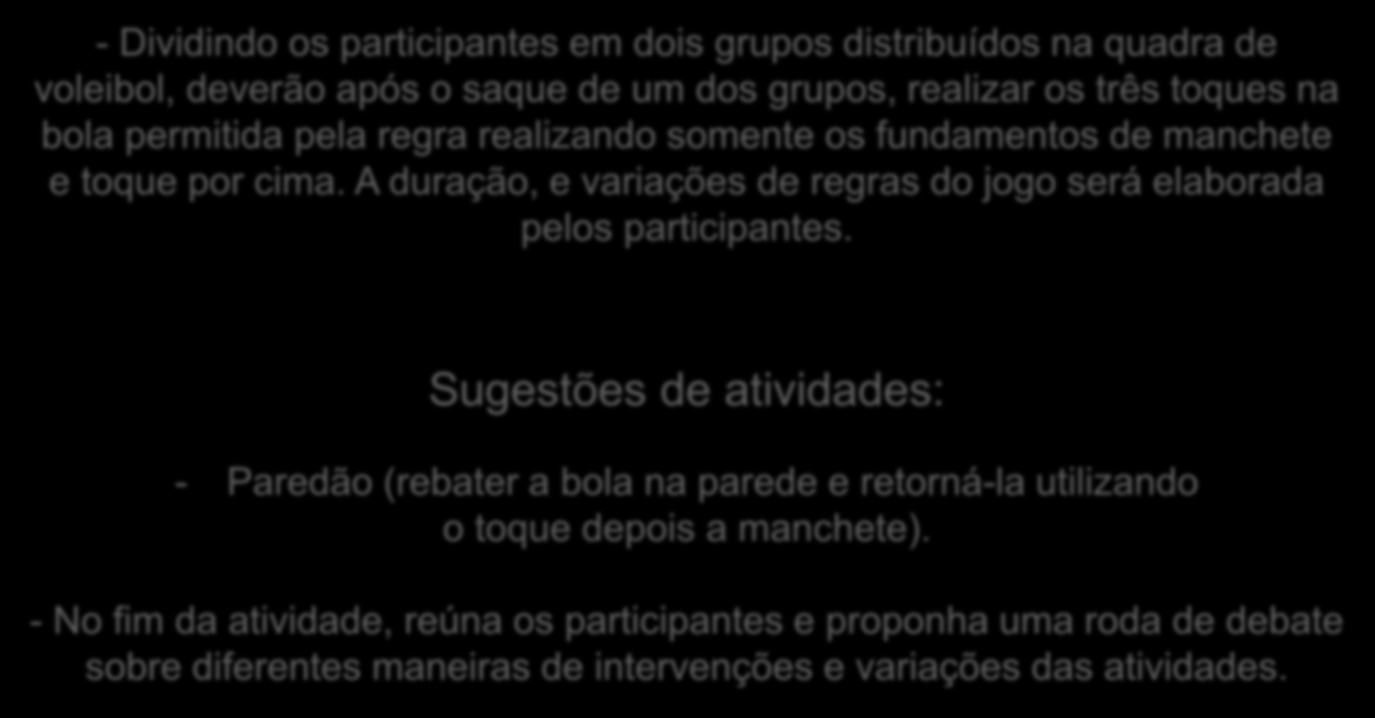 - Dividindo os participantes em dois grupos distribuídos na quadra de voleibol, deverão após o saque de um dos grupos, realizar os três toques na bola permitida pela regra realizando somente os