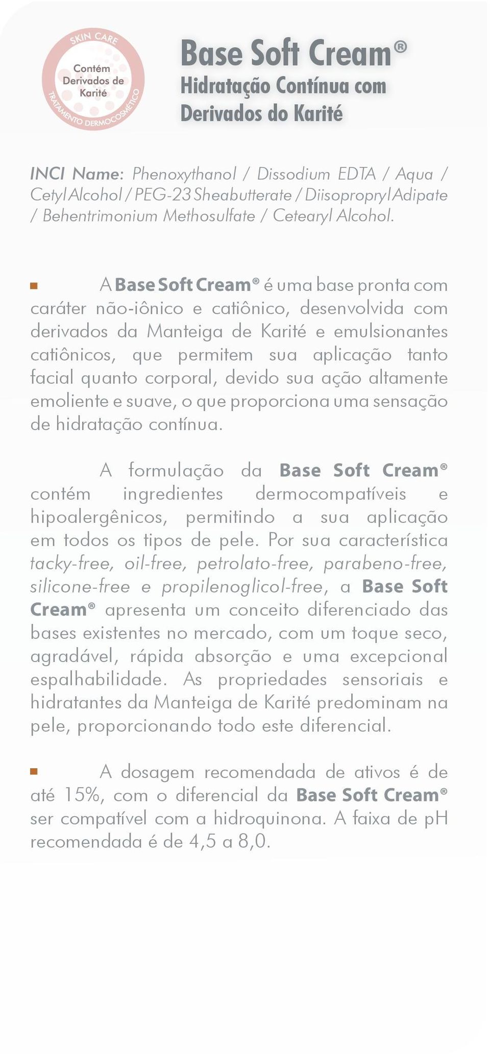 A Base Soft Cream é uma base pronta com caráter não-iônico e catiônico, desenvolvida com derivados da Manteiga de Karité e emulsionantes catiônicos, que permitem sua aplicação tanto facial quanto