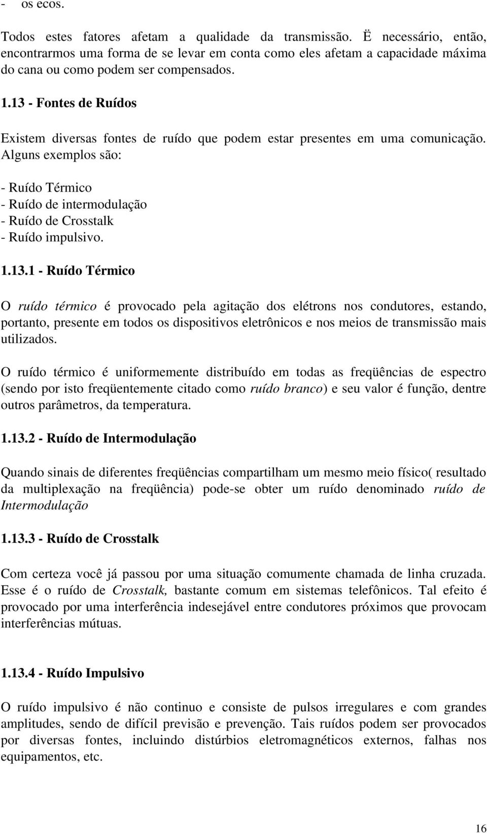 13 Fontes de Ruídos Existem diversas fontes de ruído que podem estar presentes em uma comunicação. Alguns exemplos são: Ruído Térmico Ruído de intermodulação Ruído de Crosstalk Ruído impulsivo. 1.13.1 Ruído Térmico O ruído térmico é provocado pela agitação dos elétrons nos condutores, estando, portanto, presente em todos os dispositivos eletrônicos e nos meios de transmissão mais utilizados.