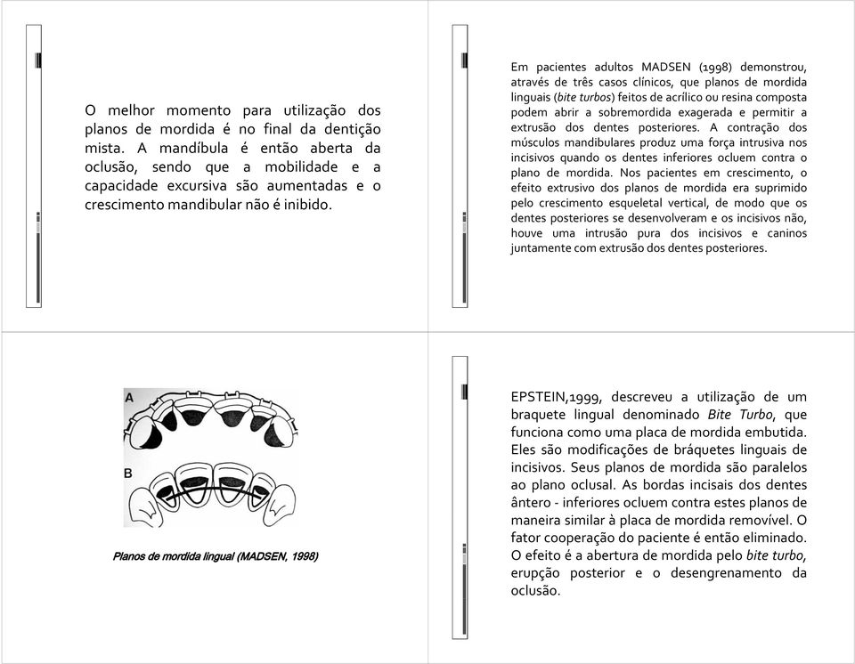 Em pacientes adultos MADSEN (1998) demonstrou, através de três casos clínicos, que planos de mordida linguais (bite turbos) feitos de acrílico ou resina composta podem abrir a sobremordida exagerada