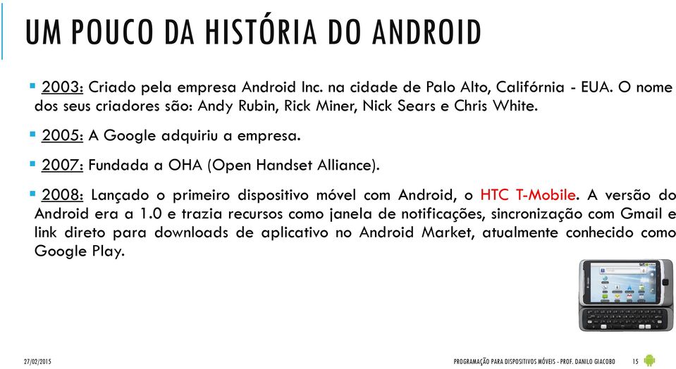 2007: Fundada a OHA (Open Handset Alliance). 2008: Lançado o primeiro dispositivo móvel com Android, o HTC T-Mobile. A versão do Android era a 1.