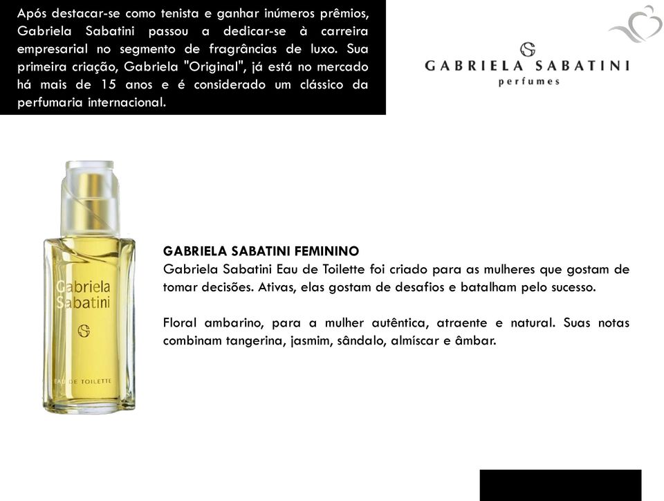 GABRIELA SABATINI FEMININO Gabriela Sabatini Eau de Toilette foi criado para as mulheres que gostam de tomar decisões.
