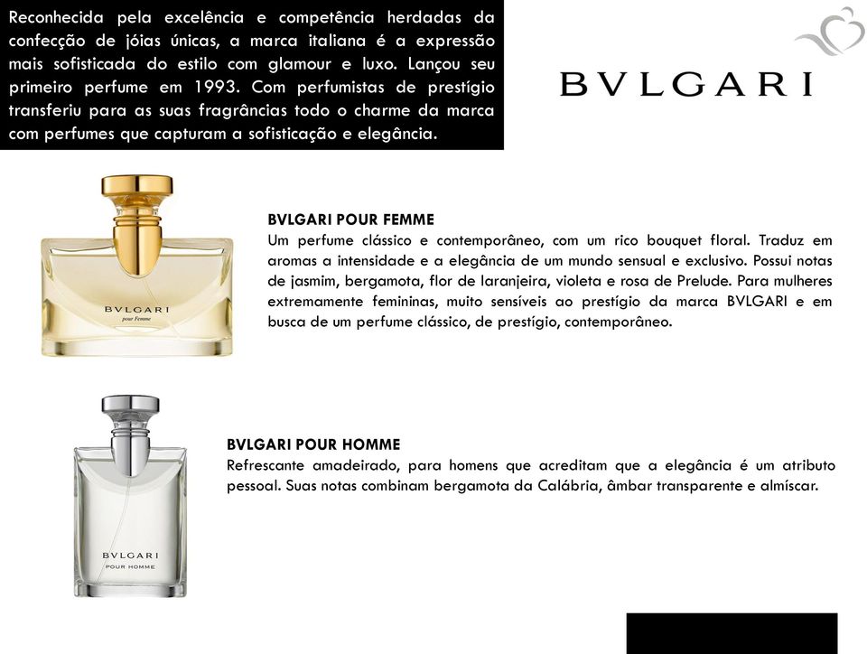 BVLGARI POUR FEMME Um perfume clássico e contemporâneo, com um rico bouquet floral. Traduz em aromas a intensidade e a elegância de um mundo sensual e exclusivo.