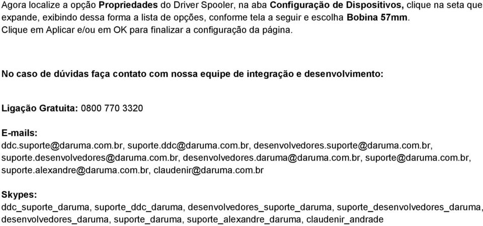 No caso de dúvidas faça contato com nossa equipe de integração e desenvolvimento: Ligação Gratuita: 0800 770 3320 E-mails: ddc.suporte@daruma.com.br, suporte.ddc@daruma.com.br, desenvolvedores.