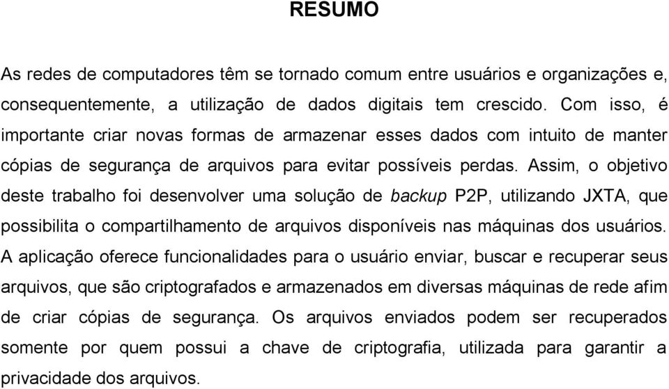 Assim, o objetivo deste trabalho foi desenvolver uma solução de backup P2P, utilizando JXTA, que possibilita o compartilhamento de arquivos disponíveis nas máquinas dos usuários.