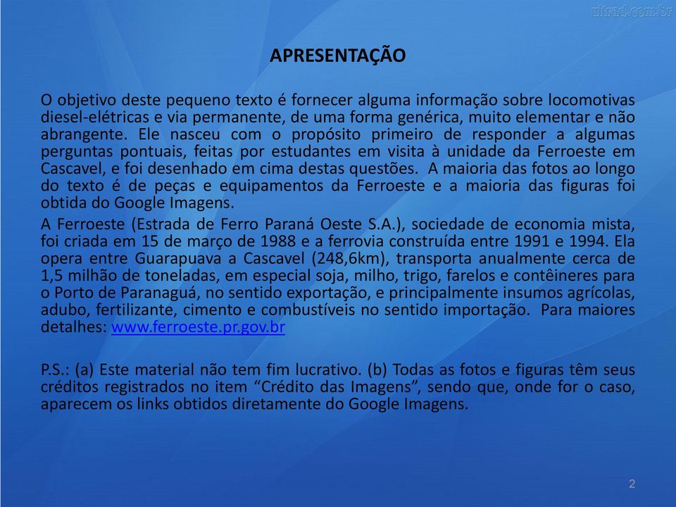 A maioria das fotos ao longo do texto é de peças e equipamentos da Ferroeste e a maioria das figuras foi obtida do Google Imagens. A Ferroeste (Estrada de Ferro Paraná Oeste S.A.), sociedade de economia mista, foi criada em 15 de março de 1988 e a ferrovia construída entre 1991 e 1994.