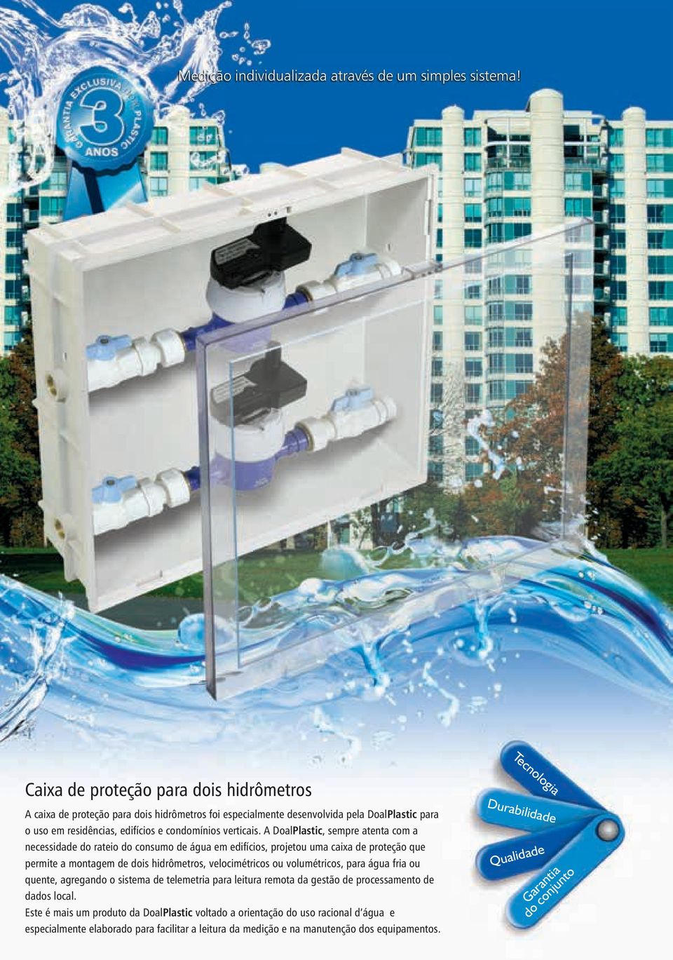 A DoalPlastic, sempre atenta com a necessidade do rateio do consumo de água em edifícios, projetou uma caixa de proteção que permite a montagem de dois hidrômetros, velocimétricos ou volumétricos,