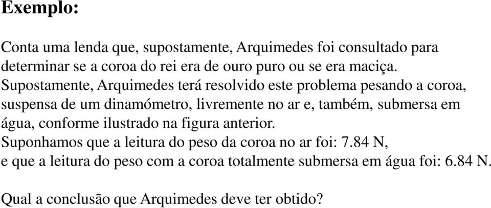 Supostamente, Arquimedes terá resolvido este problema pesando a coroa, suspensa de um dinamómetro, livremente no ar e, também,