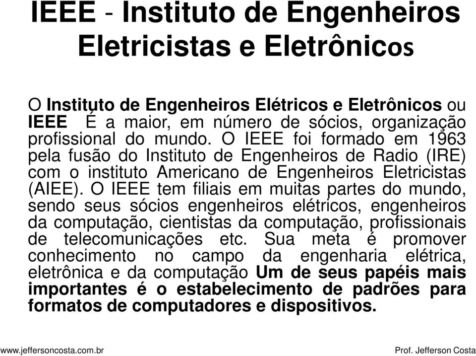 O IEEE tem filiais em muitas partes do mundo, sendo seus sócios engenheiros elétricos, engenheiros da computação, cientistas da computação, profissionais de telecomunicações etc.